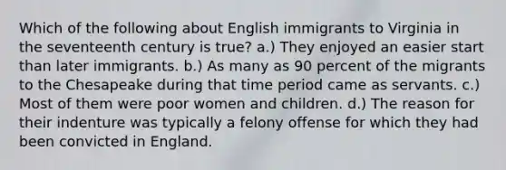 Which of the following about English immigrants to Virginia in the seventeenth century is true? a.) They enjoyed an easier start than later immigrants. b.) As many as 90 percent of the migrants to the Chesapeake during that time period came as servants. c.) Most of them were poor women and children. d.) The reason for their indenture was typically a felony offense for which they had been convicted in England.