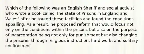 Which of the following was an English Sheriff and social activist who wrote a book called The state of Prisons in England and Wales" after he toured these facilities and found the conditions appalling. As a result, he proposed reform that would focus not only on the conditions within the prisons but also on the purpose of incarceration being not only for punishment but also changing the prisoner through religious instruction, hard work, and solitary confinement.