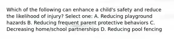 Which of the following can enhance a child's safety and reduce the likelihood of injury? Select one: A. Reducing playground hazards B. Reducing frequent parent protective behaviors C. Decreasing home/school partnerships D. Reducing pool fencing