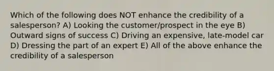 Which of the following does NOT enhance the credibility of a salesperson? A) Looking the customer/prospect in the eye B) Outward signs of success C) Driving an expensive, late-model car D) Dressing the part of an expert E) All of the above enhance the credibility of a salesperson