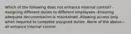 Which of the following does not enhance internal control? -Assigning different duties to different employees -Ensuring adequate documentation is maintained -Allowing access only when required to complete assigned duties -None of the above—all enhance internal control.