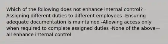 Which of the following does not enhance internal control? -Assigning different duties to different employees -Ensuring adequate documentation is maintained -Allowing access only when required to complete assigned duties -None of the above—all enhance internal control.