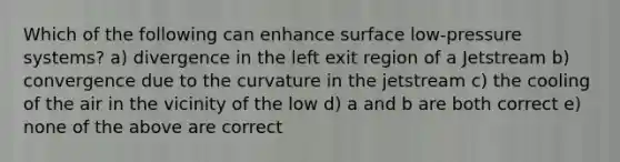 Which of the following can enhance surface low-pressure systems? a) divergence in the left exit region of a Jetstream b) convergence due to the curvature in the jetstream c) the cooling of the air in the vicinity of the low d) a and b are both correct e) none of the above are correct