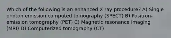 Which of the following is an enhanced X-ray procedure? A) Single photon emission computed tomography (SPECT) B) Positron-emission tomography (PET) C) Magnetic resonance imaging (MRI) D) Computerized tomography (CT)