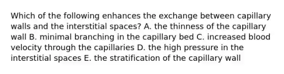 Which of the following enhances the exchange between capillary walls and the interstitial spaces? A. the thinness of the capillary wall B. minimal branching in the capillary bed C. increased blood velocity through the capillaries D. the high pressure in the interstitial spaces E. the stratification of the capillary wall