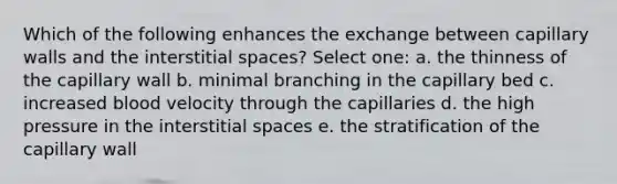 Which of the following enhances the exchange between capillary walls and the interstitial spaces? Select one: a. the thinness of the capillary wall b. minimal branching in the capillary bed c. increased blood velocity through the capillaries d. the high pressure in the interstitial spaces e. the stratification of the capillary wall