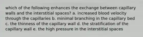 which of the following enhances the exchange between capillary walls and the interstitial spaces? a. increased blood velocity through the capillaries b. minimal branching in the capillary bed c. the thinness of the capillary wall d. the stratification of the capillary wall e. the high pressure in the interstitial spaces