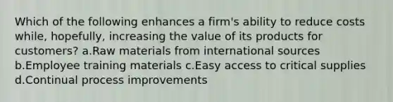 Which of the following enhances a firm's ability to reduce costs while, hopefully, increasing the value of its products for customers? a.Raw materials from international sources b.Employee training materials c.Easy access to critical supplies d.Continual process improvements