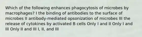 Which of the following enhances phagocytosis of microbes by macrophages? I the binding of antibodies to the surface of microbes II antibody-mediated opsonization of microbes III the release of cytokines by activated B cells Only I and II Only I and III Only II and III I, II, and III