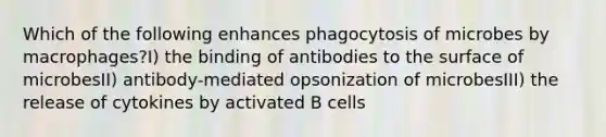 Which of the following enhances phagocytosis of microbes by macrophages?I) the binding of antibodies to the surface of microbesII) antibody-mediated opsonization of microbesIII) the release of cytokines by activated B cells