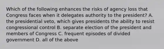 Which of the following enhances the risks of agency loss that Congress faces when it delegates authority to the president? A. the presidential veto, which gives presidents the ability to resist congressional control B. separate election of the president and members of Congress C. frequent episodes of divided government D. all of the above