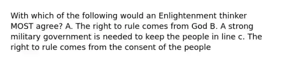 With which of the following would an Enlightenment thinker MOST agree? A. The right to rule comes from God B. A strong military government is needed to keep the people in line c. The right to rule comes from the consent of the people