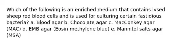 Which of the following is an enriched medium that contains lysed sheep red blood cells and is used for culturing certain fastidious bacteria? a. Blood agar b. Chocolate agar c. MacConkey agar (MAC) d. EMB agar (Eosin methylene blue) e. Mannitol salts agar (MSA)