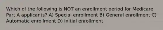 Which of the following is NOT an enrollment period for Medicare Part A applicants? A) Special enrollment B) General enrollment C) Automatic enrollment D) Initial enrollment