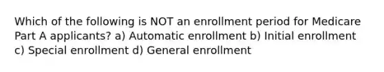 Which of the following is NOT an enrollment period for Medicare Part A applicants? a) Automatic enrollment b) Initial enrollment c) Special enrollment d) General enrollment