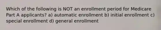 Which of the following is NOT an enrollment period for Medicare Part A applicants? a) automatic enrollment b) initial enrollment c) special enrollment d) general enrollment