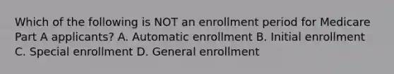 Which of the following is NOT an enrollment period for Medicare Part A applicants? A. Automatic enrollment B. Initial enrollment C. Special enrollment D. General enrollment