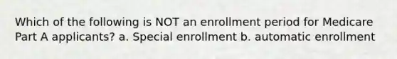 Which of the following is NOT an enrollment period for Medicare Part A applicants? a. Special enrollment b. automatic enrollment