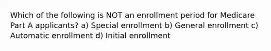 Which of the following is NOT an enrollment period for Medicare Part A applicants? a) Special enrollment b) General enrollment c) Automatic enrollment d) Initial enrollment