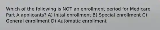 Which of the following is NOT an enrollment period for Medicare Part A applicants? A) Inital enrollment B) Special enrollment C) General enrollment D) Automatic enrollment