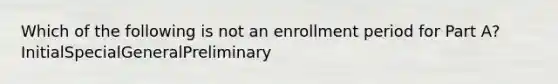 Which of the following is not an enrollment period for Part A? InitialSpecialGeneralPreliminary