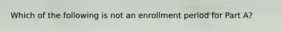 Which of the following is not an enrollment period for Part A?