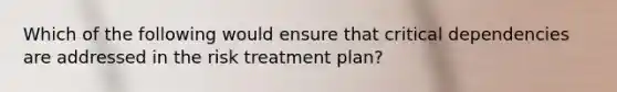 Which of the following would ensure that critical dependencies are addressed in the risk treatment plan?