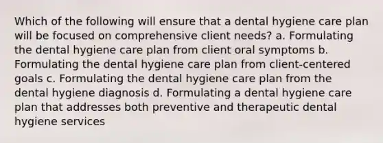 Which of the following will ensure that a dental hygiene care plan will be focused on comprehensive client needs? a. Formulating the dental hygiene care plan from client oral symptoms b. Formulating the dental hygiene care plan from client-centered goals c. Formulating the dental hygiene care plan from the dental hygiene diagnosis d. Formulating a dental hygiene care plan that addresses both preventive and therapeutic dental hygiene services