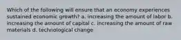 Which of the following will ensure that an economy experiences sustained economic growth? a. increasing the amount of labor b. increasing the amount of capital c. increasing the amount of raw materials d. technological change