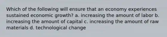 Which of the following will ensure that an economy experiences sustained economic growth? a. increasing the amount of labor b. increasing the amount of capital c. increasing the amount of raw materials d. technological change