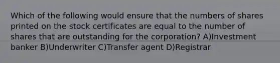 Which of the following would ensure that the numbers of shares printed on the stock certificates are equal to the number of shares that are outstanding for the corporation? A)Investment banker B)Underwriter C)Transfer agent D)Registrar