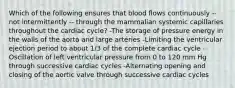 Which of the following ensures that blood flows continuously -- not intermittently -- through the mammalian systemic capillaries throughout the cardiac cycle? -The storage of pressure energy in the walls of the aorta and large arteries -Limiting the ventricular ejection period to about 1/3 of the complete cardiac cycle -Oscillation of left ventricular pressure from 0 to 120 mm Hg through successive cardiac cycles -Alternating opening and closing of the aortic valve through successive cardiac cycles