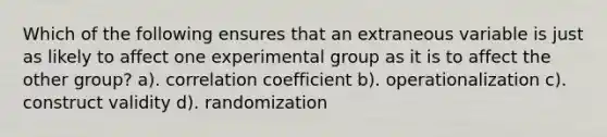 Which of the following ensures that an extraneous variable is just as likely to affect one experimental group as it is to affect the other group? a). correlation coefficient b). operationalization c). construct validity d). randomization