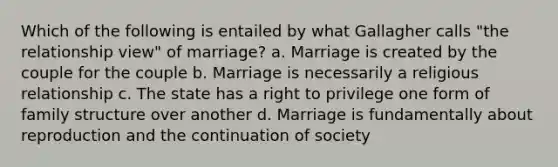 Which of the following is entailed by what Gallagher calls "the relationship view" of marriage? a. Marriage is created by the couple for the couple b. Marriage is necessarily a religious relationship c. The state has a right to privilege one form of family structure over another d. Marriage is fundamentally about reproduction and the continuation of society