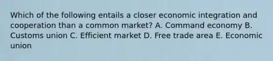 Which of the following entails a closer economic integration and cooperation than a common market? A. Command economy B. Customs union C. Efficient market D. Free trade area E. Economic union