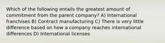 Which of the following entails the greatest amount of commitment from the parent company? A) International franchises B) Contract manufacturing C) There is very little difference based on how a company reaches international differences D) International licenses