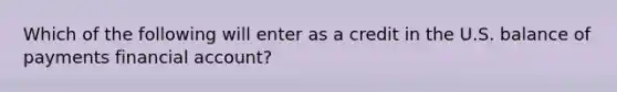 Which of the following will enter as a credit in the U.S. balance of payments financial account?