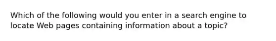 Which of the following would you enter in a search engine to locate Web pages containing information about a topic?