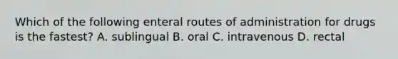 Which of the following enteral routes of administration for drugs is the fastest? A. sublingual B. oral C. intravenous D. rectal