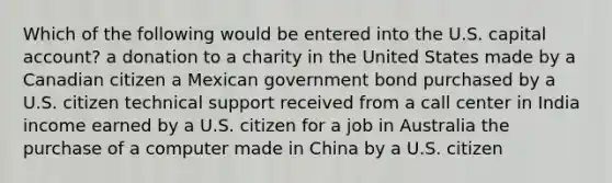 Which of the following would be entered into the U.S. capital account? a donation to a charity in the United States made by a Canadian citizen a Mexican government bond purchased by a U.S. citizen technical support received from a call center in India income earned by a U.S. citizen for a job in Australia the purchase of a computer made in China by a U.S. citizen