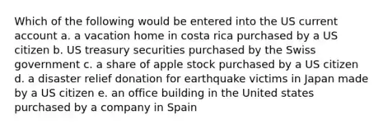 Which of the following would be entered into the US current account a. a vacation home in costa rica purchased by a US citizen b. US treasury securities purchased by the Swiss government c. a share of apple stock purchased by a US citizen d. a disaster relief donation for earthquake victims in Japan made by a US citizen e. an office building in the United states purchased by a company in Spain