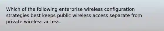 Which of the following enterprise wireless configuration strategies best keeps public wireless access separate from private wireless access.