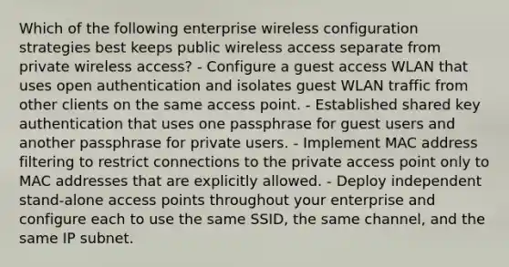 Which of the following enterprise wireless configuration strategies best keeps public wireless access separate from private wireless access? - Configure a guest access WLAN that uses open authentication and isolates guest WLAN traffic from other clients on the same access point. - Established shared key authentication that uses one passphrase for guest users and another passphrase for private users. - Implement MAC address filtering to restrict connections to the private access point only to MAC addresses that are explicitly allowed. - Deploy independent stand-alone access points throughout your enterprise and configure each to use the same SSID, the same channel, and the same IP subnet.