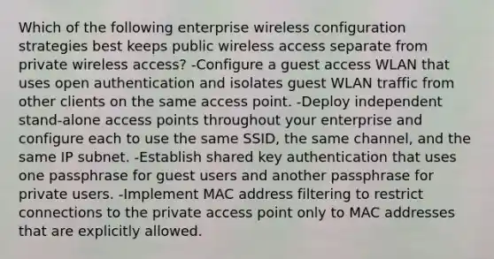 Which of the following enterprise wireless configuration strategies best keeps public wireless access separate from private wireless access? -Configure a guest access WLAN that uses open authentication and isolates guest WLAN traffic from other clients on the same access point. -Deploy independent stand-alone access points throughout your enterprise and configure each to use the same SSID, the same channel, and the same IP subnet. -Establish shared key authentication that uses one passphrase for guest users and another passphrase for private users. -Implement MAC address filtering to restrict connections to the private access point only to MAC addresses that are explicitly allowed.