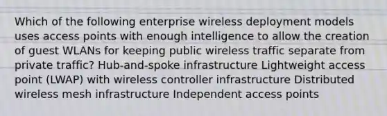 Which of the following enterprise wireless deployment models uses access points with enough intelligence to allow the creation of guest WLANs for keeping public wireless traffic separate from private traffic? Hub-and-spoke infrastructure Lightweight access point (LWAP) with wireless controller infrastructure Distributed wireless mesh infrastructure Independent access points