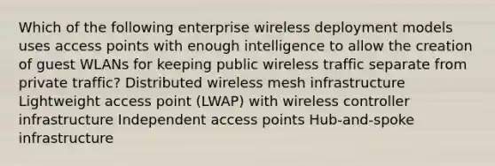 Which of the following enterprise wireless deployment models uses access points with enough intelligence to allow the creation of guest WLANs for keeping public wireless traffic separate from private traffic? Distributed wireless mesh infrastructure Lightweight access point (LWAP) with wireless controller infrastructure Independent access points Hub-and-spoke infrastructure