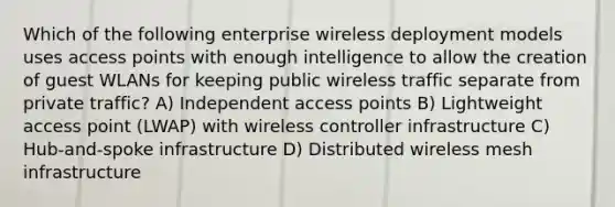 Which of the following enterprise wireless deployment models uses access points with enough intelligence to allow the creation of guest WLANs for keeping public wireless traffic separate from private traffic? A) Independent access points B) Lightweight access point (LWAP) with wireless controller infrastructure C) Hub-and-spoke infrastructure D) Distributed wireless mesh infrastructure