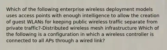 Which of the following enterprise wireless deployment models uses access points with enough intelligence to allow the creation of guest WLANs for keeping public wireless traffic separate from private traffic?-Distributed wireless mesh infrastructure Which of the following is a configuration in which a wireless controller is connected to all APs through a wired link?