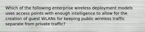 Which of the following enterprise wireless deployment models uses access points with enough intelligence to allow for the creation of guest WLANs for keeping public wireless traffic separate from private traffic?