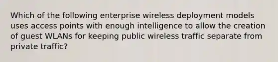 Which of the following enterprise wireless deployment models uses access points with enough intelligence to allow the creation of guest WLANs for keeping public wireless traffic separate from private traffic?